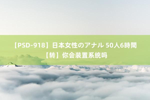 【PSD-918】日本女性のアナル 50人6時間 【转】你会装置系统吗