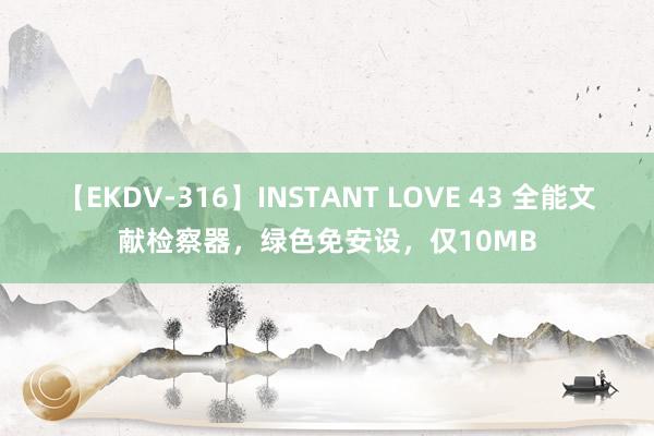 【EKDV-316】INSTANT LOVE 43 全能文献检察器，绿色免安设，仅10MB