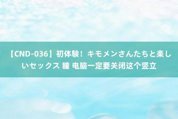 【CND-036】初体験！キモメンさんたちと楽しいセックス 瞳 电脑一定要关闭这个竖立