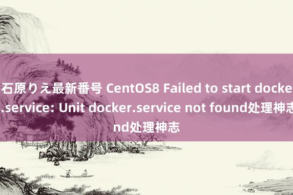 石原りえ最新番号 CentOS8 Failed to start docker.service: Unit docker.service not found处理神志