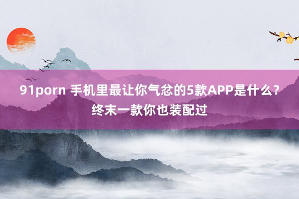 91porn 手机里最让你气忿的5款APP是什么？终末一款你也装配过