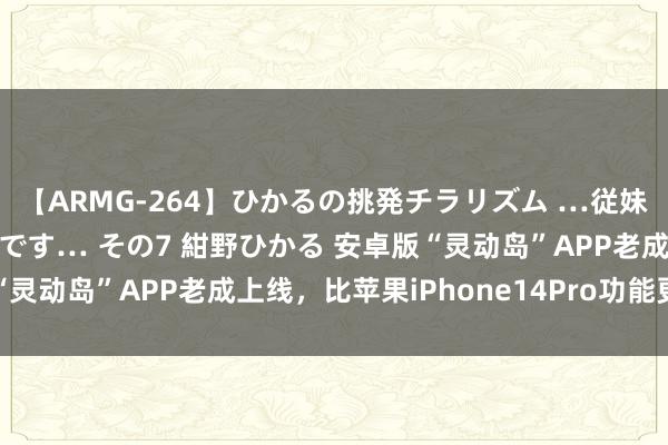 【ARMG-264】ひかるの挑発チラリズム …従妹が小悪魔すぎて困るんです… その7 紺野ひかる 安卓版“灵动岛”APP老成上线，比苹果iPhone14Pro功能更强劲