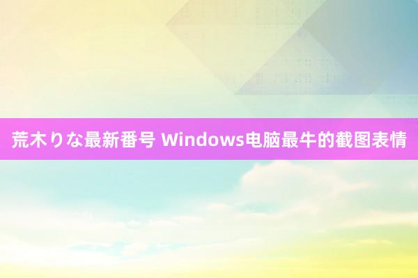 荒木りな最新番号 Windows电脑最牛的截图表情