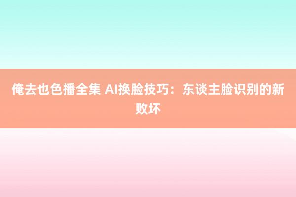 俺去也色播全集 AI换脸技巧：东谈主脸识别的新败坏