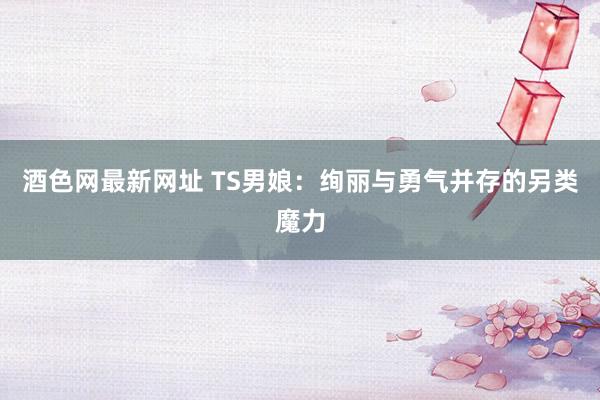 酒色网最新网址 TS男娘：绚丽与勇气并存的另类魔力