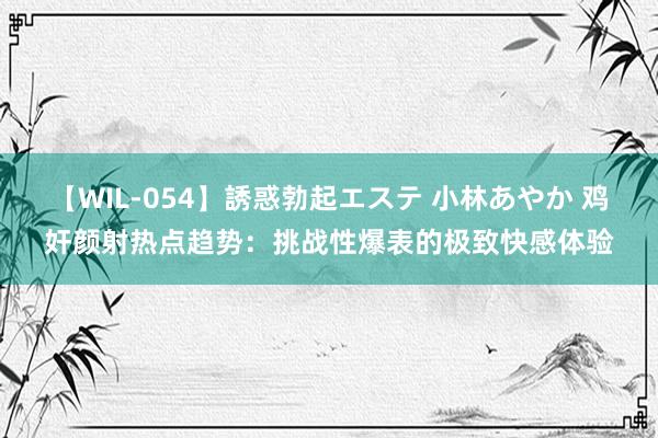 【WIL-054】誘惑勃起エステ 小林あやか 鸡奸颜射热点趋势：挑战性爆表的极致快感体验