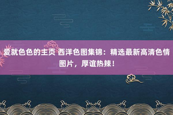 爱就色色的主页 西洋色图集锦：精选最新高清色情图片，厚谊热辣！