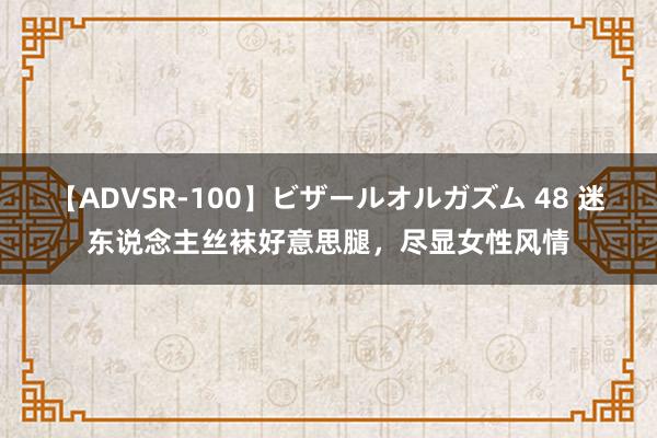 【ADVSR-100】ビザールオルガズム 48 迷东说念主丝袜好意思腿，尽显女性风情