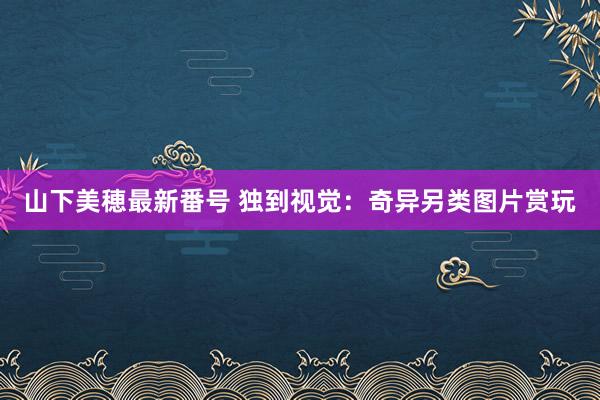 山下美穂最新番号 独到视觉：奇异另类图片赏玩