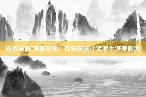 五色电影 淫妻交换：情味玩法让浑家生涯更刺激