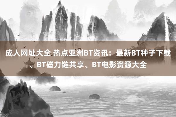 成人网址大全 热点亚洲BT资讯：最新BT种子下载、BT磁力链共享、BT电影资源大全