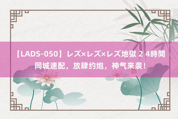 【LADS-050】レズ×レズ×レズ地獄 2 4時間 同城速配，放肆约炮，神气来袭！