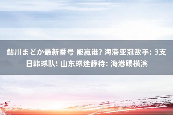 鮎川まどか最新番号 能赢谁? 海港亚冠敌手: 3支日韩球队! 山东球迷静待: 海港踢横滨