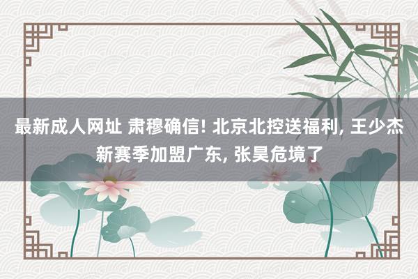 最新成人网址 肃穆确信! 北京北控送福利, 王少杰新赛季加盟广东, 张昊危境了