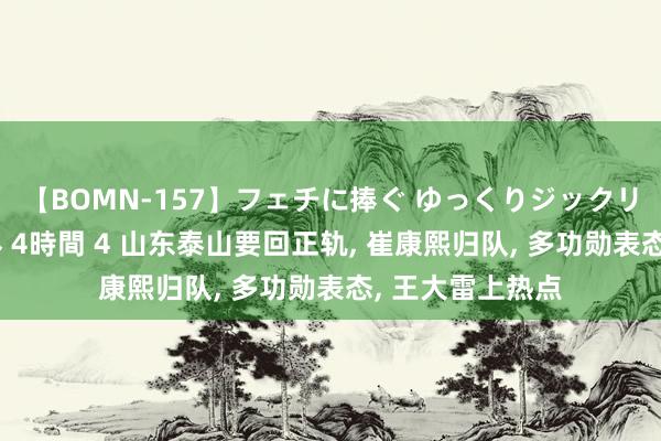 【BOMN-157】フェチに捧ぐ ゆっくりジックリめりこむ乳揉み 4時間 4 山东泰山要回正轨, 崔康熙归队, 多功勋表态, 王大雷上热点