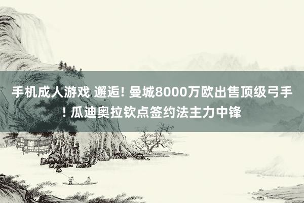 手机成人游戏 邂逅! 曼城8000万欧出售顶级弓手! 瓜迪奥拉钦点签约法主力中锋