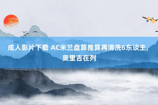 成人影片下载 AC米兰盘算推算再清洗6东谈主, 奥里吉在列