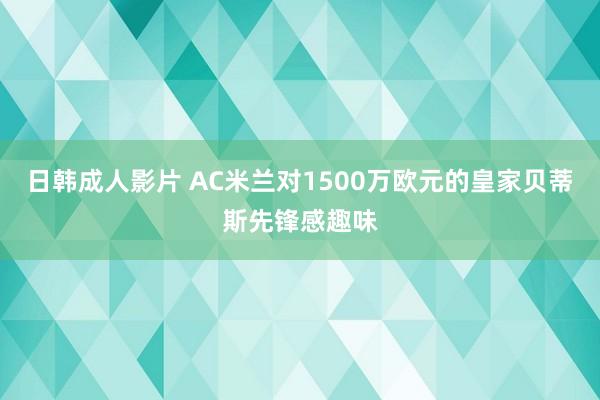 日韩成人影片 AC米兰对1500万欧元的皇家贝蒂斯先锋感趣味