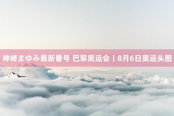 神崎まゆみ最新番号 巴黎奥运会丨8月6日奥运头图