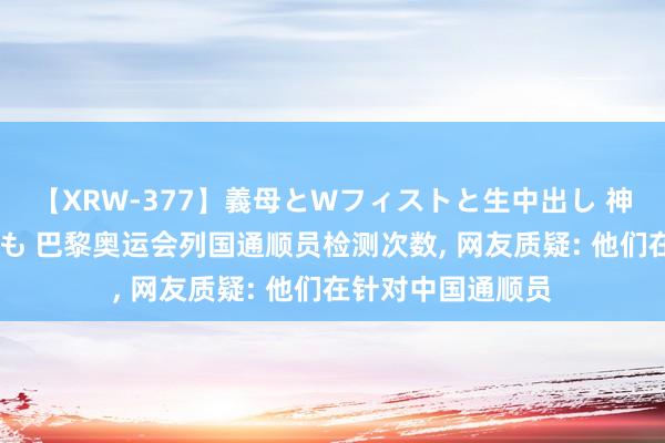 【XRW-377】義母とWフィストと生中出し 神崎まゆみ 桃宮もも 巴黎奥运会列国通顺员检测次数, 网友质疑: 他们在针对中国通顺员