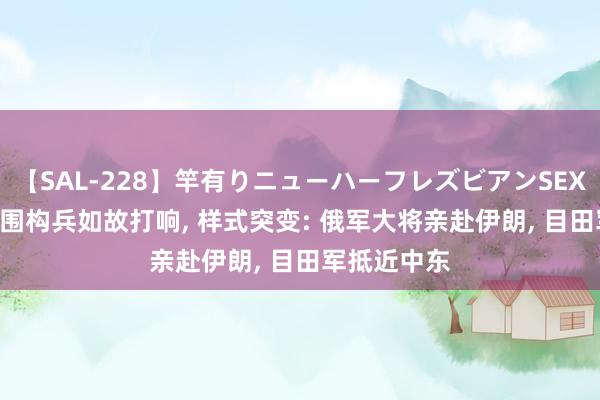 【SAL-228】竿有りニューハーフレズビアンSEX1125分 外围构兵如故打响, 样式突变: 俄军大将亲赴伊朗, 目田军抵近中东