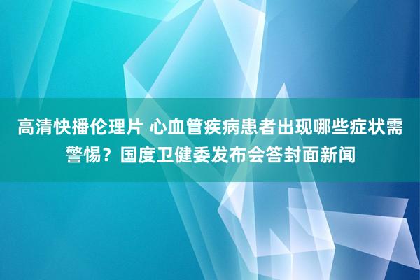 高清快播伦理片 心血管疾病患者出现哪些症状需警惕？国度卫健委发布会答封面新闻