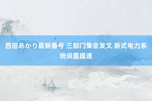 西田あかり最新番号 三部门集会发文 新式电力系统设置提速