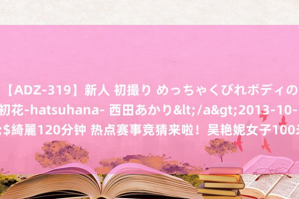 【ADZ-319】新人 初撮り めっちゃくびれボディの癒し系ガール 初花-hatsuhana- 西田あかり</a>2013-10-11KUKI&$綺麗120分钟 热点赛事竞猜来啦！吴艳妮女子100米栏初赛、乒乓球团体决赛等你来猜