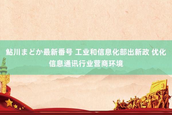 鮎川まどか最新番号 工业和信息化部出新政 优化信息通讯行业营商环境