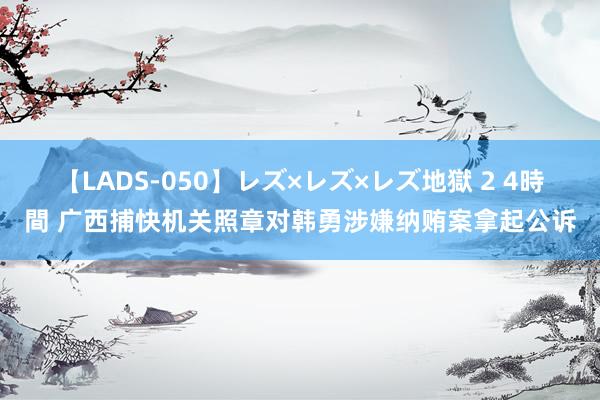 【LADS-050】レズ×レズ×レズ地獄 2 4時間 广西捕快机关照章对韩勇涉嫌纳贿案拿起公诉