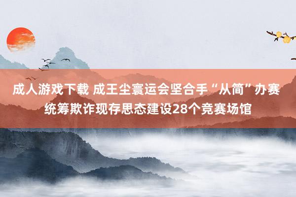 成人游戏下载 成王尘寰运会坚合手“从简”办赛 统筹欺诈现存思态建设28个竞赛场馆