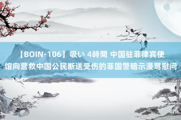 【BOIN-106】吸い 4時間 中国驻菲律宾使馆向营救中国公民断送受伤的菲国警暗示漫骂慰问