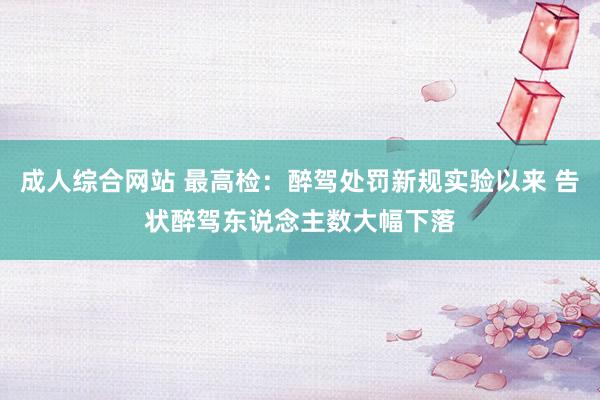 成人综合网站 最高检：醉驾处罚新规实验以来 告状醉驾东说念主数大幅下落