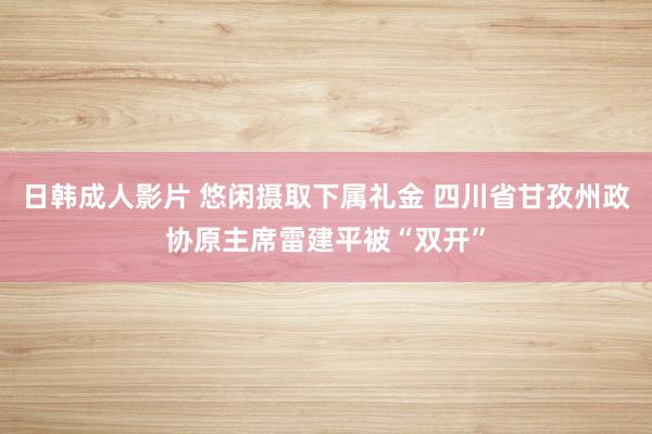 日韩成人影片 悠闲摄取下属礼金 四川省甘孜州政协原主席雷建平被“双开”