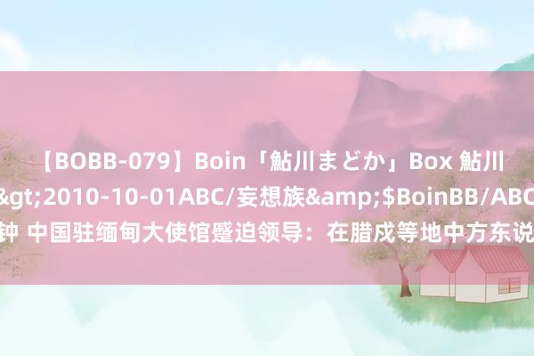 【BOBB-079】Boin「鮎川まどか」Box 鮎川まどか</a>2010-10-01ABC/妄想族&$BoinBB/ABC120分钟 中国驻缅甸大使馆蹙迫领导：在腊戍等地中方东说念主员强化安全注意、尽快安全革新