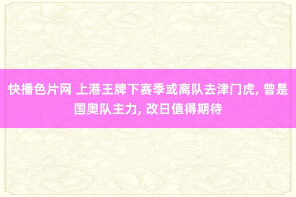 快播色片网 上港王牌下赛季或离队去津门虎, 曾是国奥队主力, 改日值得期待