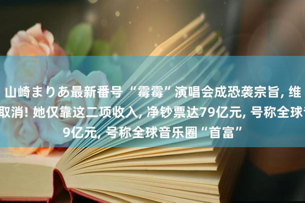 山崎まりあ最新番号 “霉霉”演唱会成恐袭宗旨, 维也纳上演被动取消! 她仅靠这二项收入, 净钞票达79亿元, 号称全球音乐圈“首富”