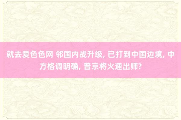 就去爱色色网 邻国内战升级, 已打到中国边境, 中方格调明确, 普京将火速出师?