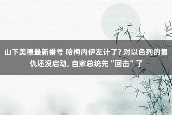 山下美穂最新番号 哈梅内伊左计了? 对以色列的复仇还没启动, 自家总统先“回击”了