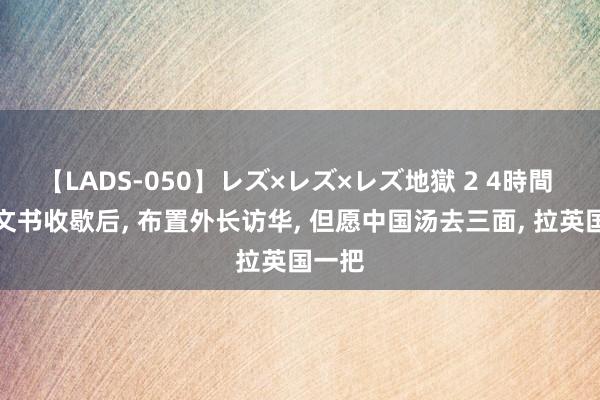 【LADS-050】レズ×レズ×レズ地獄 2 4時間 英国文书收歇后, 布置外长访华, 但愿中国汤去三面, 拉英国一把