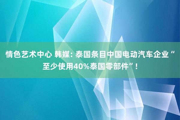 情色艺术中心 韩媒: 泰国条目中国电动汽车企业“至少使用40%泰国零部件”!