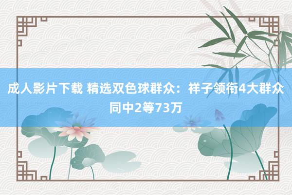 成人影片下载 精选双色球群众：祥子领衔4大群众同中2等73万