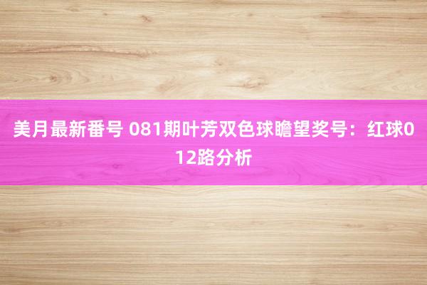 美月最新番号 081期叶芳双色球瞻望奖号：红球012路分析