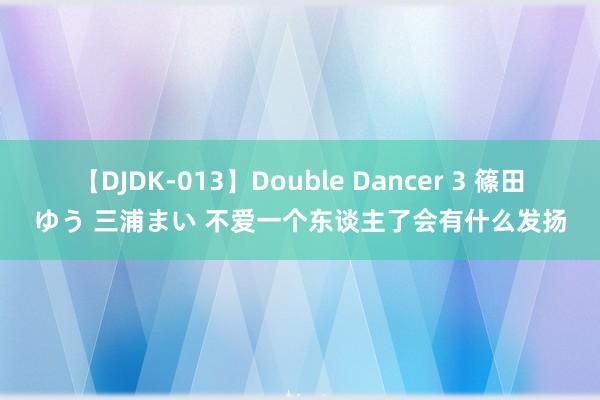 【DJDK-013】Double Dancer 3 篠田ゆう 三浦まい 不爱一个东谈主了会有什么发扬