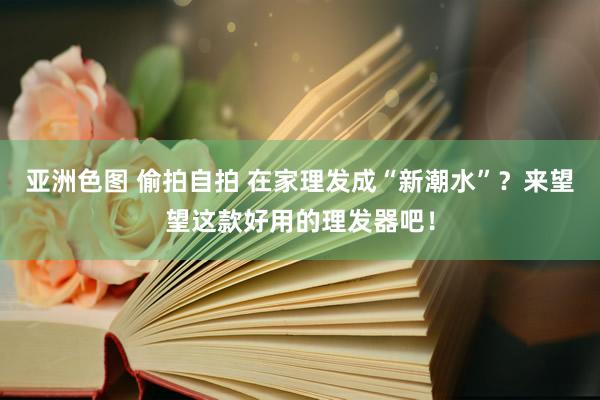 亚洲色图 偷拍自拍 在家理发成“新潮水”？来望望这款好用的理发器吧！