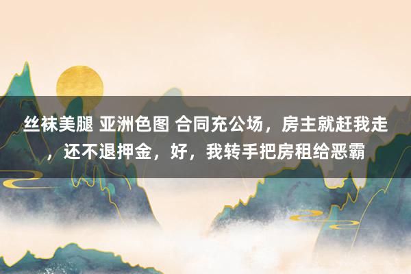 丝袜美腿 亚洲色图 合同充公场，房主就赶我走，还不退押金，好，我转手把房租给恶霸