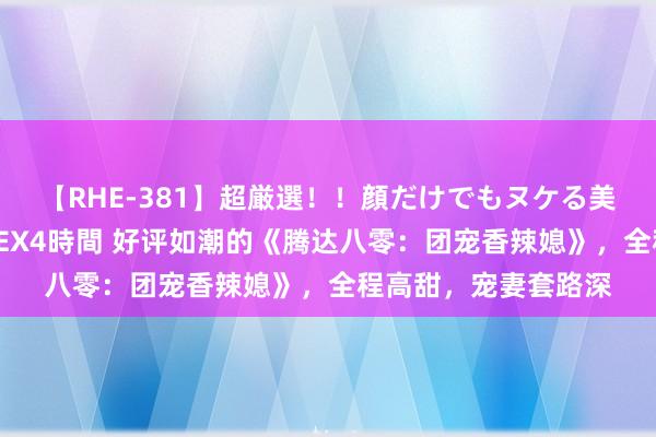 【RHE-381】超厳選！！顔だけでもヌケる美女の巨乳が揺れるSEX4時間 好评如潮的《腾达八零：团宠香辣媳》，全程高甜，宠妻套路深