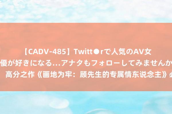 【CADV-485】Twitt●rで人気のAV女優 SNSでますますAV女優が好きになる…アナタもフォローしてみませんか？ 高分之作《画地为牢：顾先生的专属情东说念主》必读章节能撩到终年光棍的你