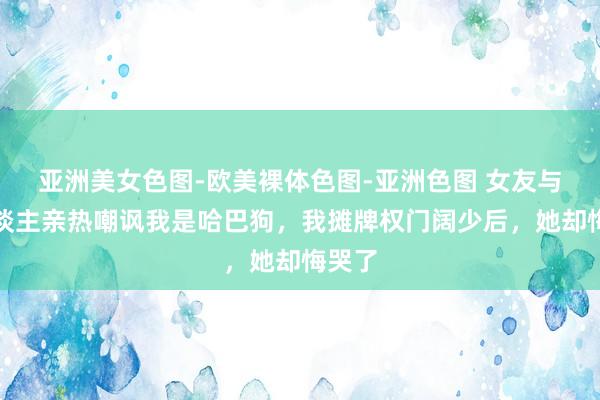 亚洲美女色图-欧美裸体色图-亚洲色图 女友与别东谈主亲热嘲讽我是哈巴狗，我摊牌权门阔少后，她却悔哭了