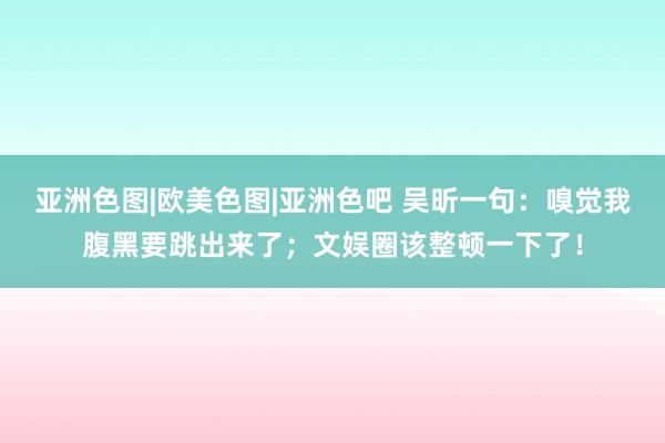 亚洲色图|欧美色图|亚洲色吧 吴昕一句：嗅觉我腹黑要跳出来了；文娱圈该整顿一下了！